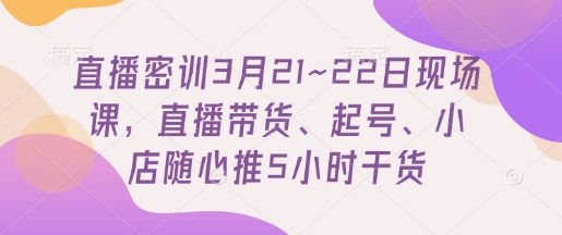 直播密训3月21~22日现场课,直播带货、起号、小店随心推5小时干货-默默网创