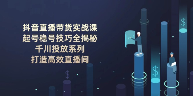 （14136期）抖音直播带货实战课：起号稳号技巧全揭秘, 千川投放系列, 打造高效直播间-默默网创