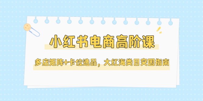 （14940期）小红书电商高阶课，多店矩阵+卡位选品，大红海类目突围指南（更新5月）-默默网创