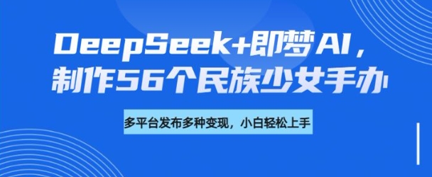 DeepSeek+即梦AI，制作56个民族少女手办，附详细教程+变现方向-默默网创