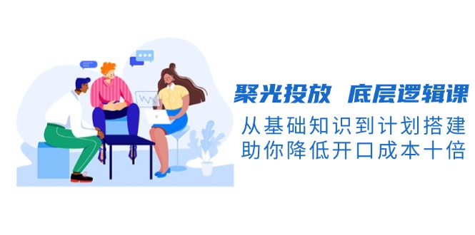 （13844期）聚光投放 底层逻辑课，从基础知识到计划搭建，助你降低开口成本十倍-默默网创