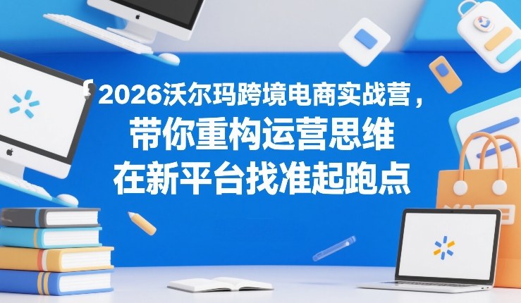 2026沃尔玛跨境电商实战营，带你重构运营思维，在新平台找准起跑点-默默网创
