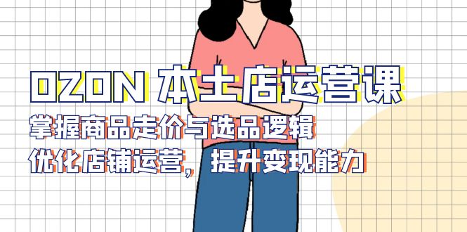 （13788期）OZON 本土店运营课，掌握商品走价与选品逻辑，优化店铺运营，提升变现能力-默默网创