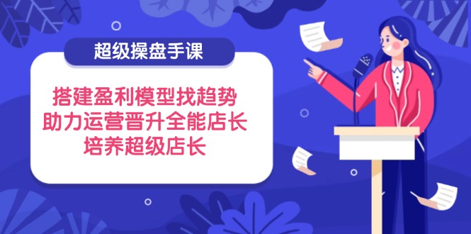 （14431期）超级操盘手课，搭建盈利模型找趋势，助力运营晋升全能店长，培养超级店长-默默网创