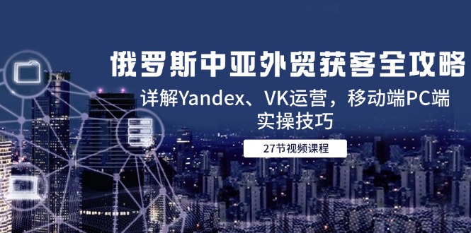 （14959期）俄罗斯中亚外贸获客全攻略，详解Yandex、VK运营，移动端PC端实操技巧-默默网创