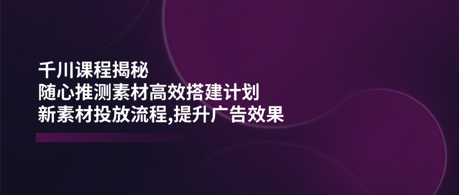 （14317期）千川课程揭秘：随心推测素材高效搭建计划,新素材投放流程,提升广告效果-默默网创